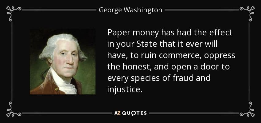 George Washington quote: paper money has had the effect in your state that it will ever have, to ruin commerce, oppress the honest, and open the door to every species of fraud and injustice